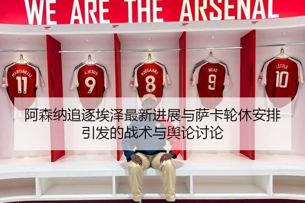 阿森纳追逐埃泽最新进展与萨卡轮休安排引发的战术与舆论讨论